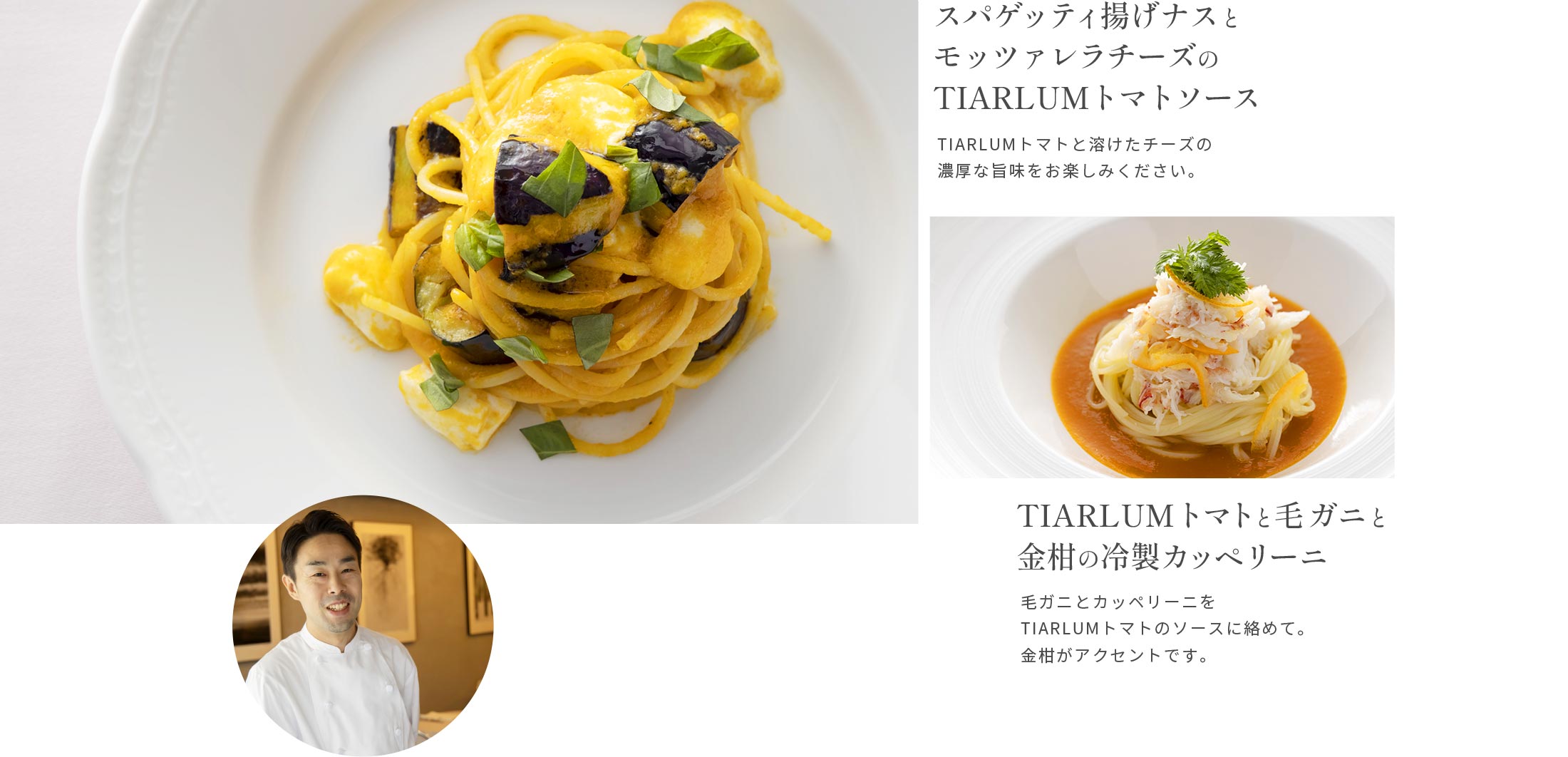 スパゲッティ揚げナスとモッツァレラチーズのTIARLUMトマトソースTIARLUMトマトと溶けたチーズの濃厚な旨味をお楽しみください。TIARLUMトマトと毛ガニと金柑の冷製カッペリーニ毛ガニとカッペリーニをTIARLUMトマトのソースに絡めて。金柑がアクセントです。