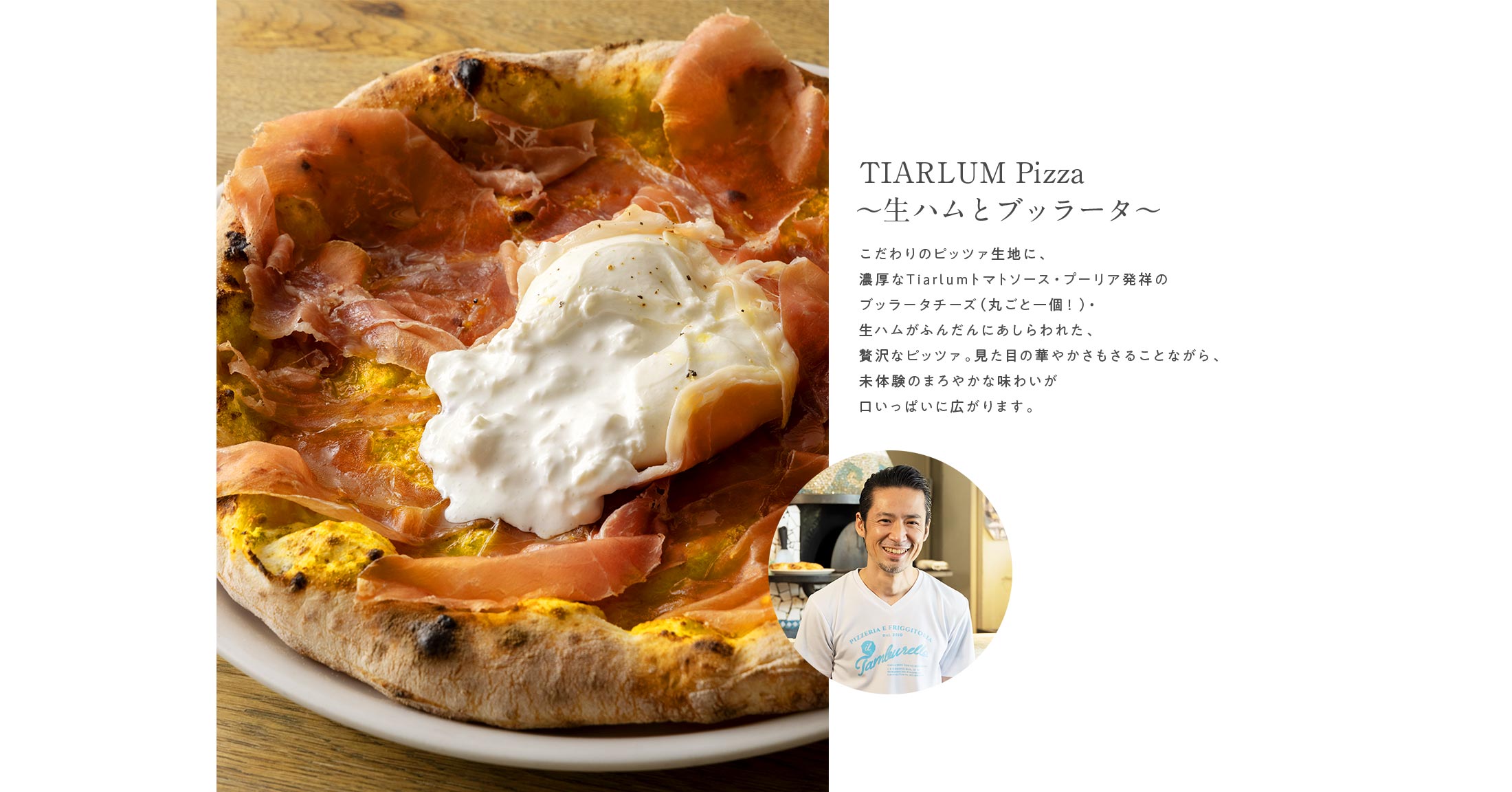 TIARLUM Pizza～生ハムとブッラータ～ こだわりのピッツァ生地に、濃厚なTiarlumトマトソース・プーリア発祥のブッラータチーズ（丸ごと一個！）・生ハムがふんだんにあしらわれた、贅沢なピッツァ。見た目の華やかさもさることながら、未体験のまろやかな味わいが口いっぱいに広がります。